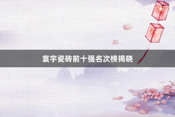寰宇瓷砖前十强名次榜揭晓