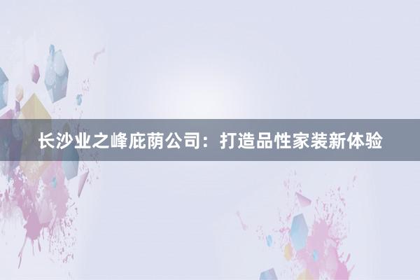 长沙业之峰庇荫公司：打造品性家装新体验